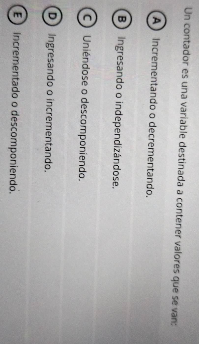 Un contador es una variable destinada a contener valores que se van:
A Incrementando o decrementando.
B Ingresando o independizándose.
C) Uniéndose o descomponiendo.
D Ingresando o incrementando.
E Incrementado o descomponiendo.