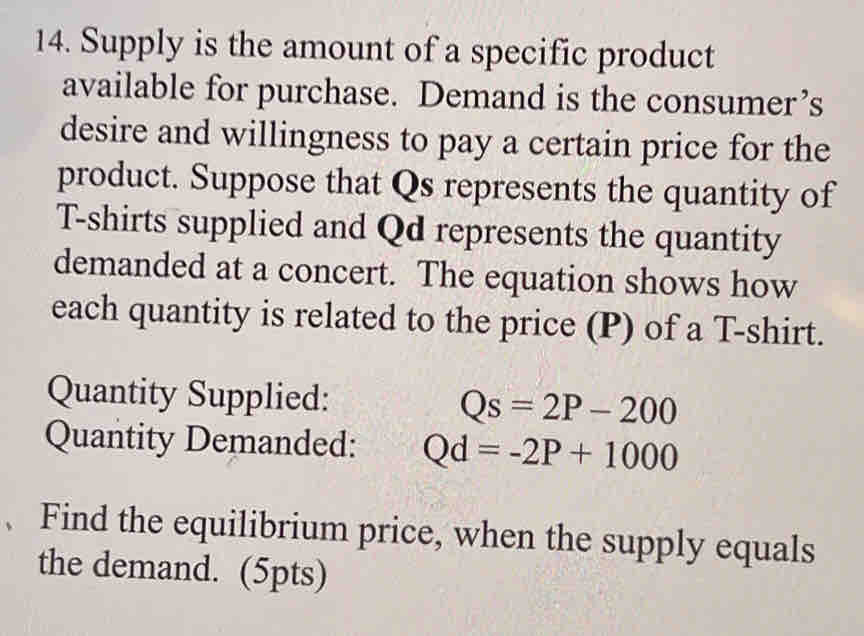 Supply is the amount of a specific product 
available for purchase. Demand is the consumer’s 
desire and willingness to pay a certain price for the 
product. Suppose that Qs represents the quantity of 
T-shirts supplied and Qd represents the quantity 
demanded at a concert. The equation shows how 
each quantity is related to the price (P) of a T-shirt. 
Quantity Supplied: Qs=2P-200
Quantity Demanded: Qd=-2P+1000
、 Find the equilibrium price, when the supply equals 
the demand. (5pts)