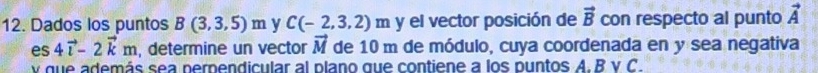 Dados los puntos B(3,3,5)m y C(-2,3,2)m y el vector posición de vector B con respecto al punto vector A
es 4vector i-2vector km , determine un vector vector M de 10 m de módulo, cuya coordenada en y sea negativa 
v que además sea perpendicular al plano que contiene a los puntos A. B v C.