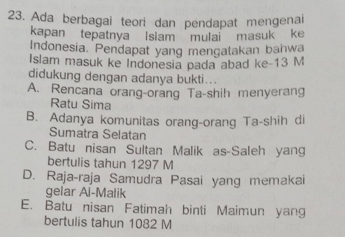 Ada berbagai teori dan pendapat mengenai
kapan tepatnya Islam mulai masuk ke
Indonesia. Pendapat yang mengatakan bahwa
Islam masuk ke Indonesia pada abad ke- 13 M
didukung dengan adanya bukti...
A. Rencana orang-orang Ta-shih menyerang
Ratu Sima
B. Adanya komunitas orang-orang Ta-shih di
Sumatra Selatan
C. Batu nisan Sultan Malik as-Saleh yang
bertulis tahun 1297 M
D. Raja-raja Samudra Pasai yang memakai
gelar Al-Malik
E. Batu nisan Fatimah binti Maimun yang
bertulis tahun 1082 M