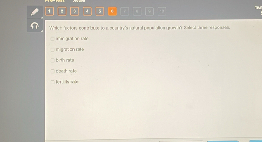 P10-1est Acuvo
TIM
1 2 3 4 5 6 7 8 9 10
Which factors contribute to a country's natural population growth? Select three responses.
immigration rate
migration rate
birth rate
death rate
fertility rate