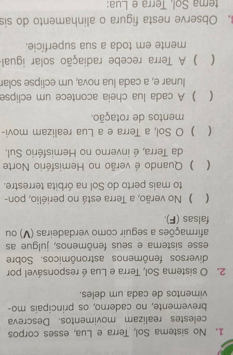 No sistema Sol, Terra e Lua, esses corpos
celestes realizam movimentos. Descreva
brevemente, no caderno, os principais mo-
vimentos de cada um deles.
2. O sistema Sol, Terra e Lua éresponsável por
diversos fenômenos astronômicos. Sobre
esse sistema e seus fenômenos, julgue as
afirmações a seguir como verdadeiras (V) ou
falsas (F).
( ) No verão, a Terra está no periélio, pon-
to mais perto do Sol na órbita terrestre.
 ) Quando é verão no Hemisfério Norte
da Terra, é inverno no Hemisfério Sul.
 ) O Sol, a Terra e a Lua realizam movi-
mentos de rotação.
 ) A cada lua cheia acontece um eclipse
lunar e, a cada lua nova, um eclipse solar
 ) A Terra recebe radiação solar igual
mente em toda a sua superfície.
. Observe nesta figura o alinhamento do sis
tema Sol, Terra e Lua: