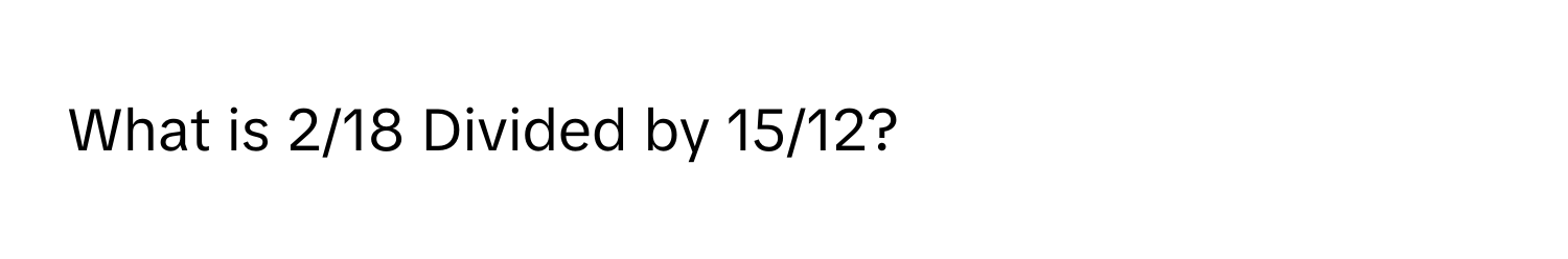 What is 2/18 Divided by 15/12?