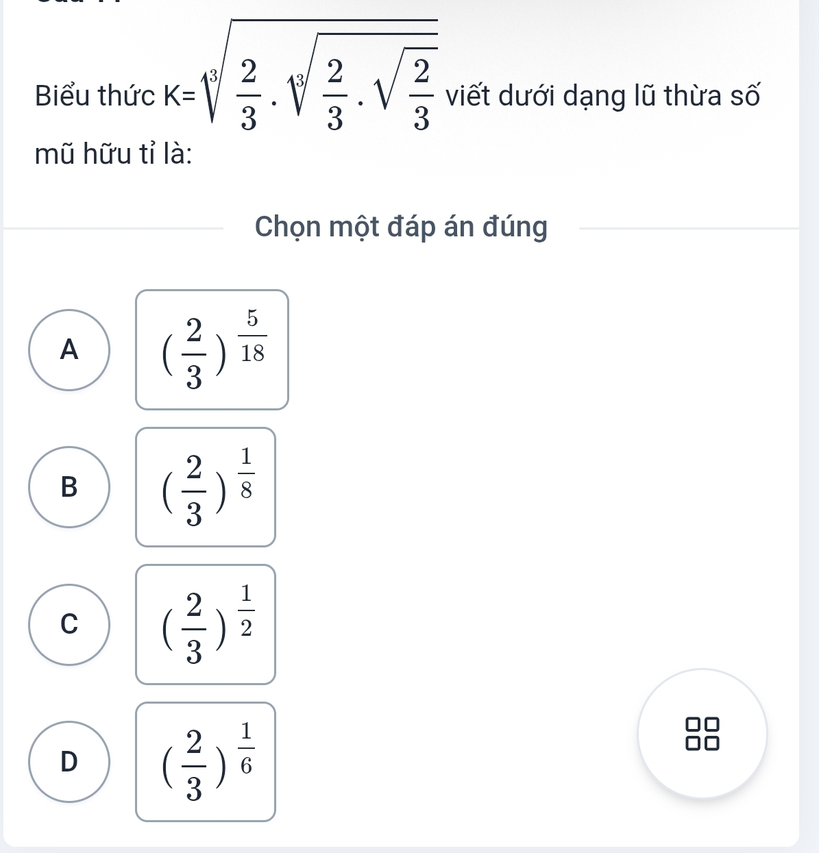 Biểu thức k=sqrt[4](frac 2)3.sqrt[3](frac 2)3.sqrt(frac 2)3 viết dưới dạng lũ thừa số
mũ hữu tỉ là:
Chọn một đáp án đúng
A
( 2/3 )^ 5/18 
B
( 2/3 )^ 1/8 
C ( 2/3 )^ 1/2 
D
( 2/3 )^ 1/6 