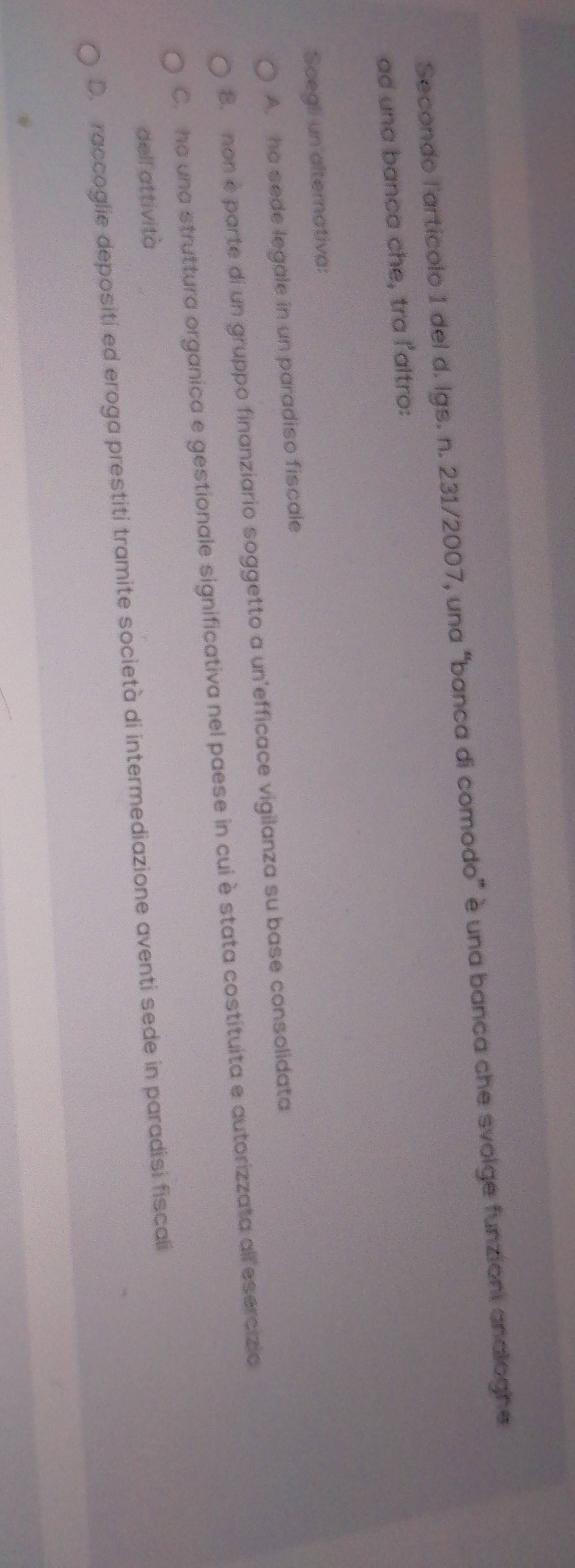 Secondo l'artícolo 1 del d. lgs. n. 231/2007, una “banca di comodo” è una banca che svolge funzioni analoghe
ad una banca che, tra l'altro:
Scegli un alternativa:
A. he sede legale in un paradiso fiscale
8. non e parte di un gruppo finanziario soggetto a un'efficace vigilanza su base consolidata
C. ha una struttura organica e gestionale significativa nel paese in cui è stata costituita e autorizzata all esercizio
dell attività
D. raccoglie depositi ed eroga prestiti tramite società di intermediazione aventi sede in paradisi fiscali