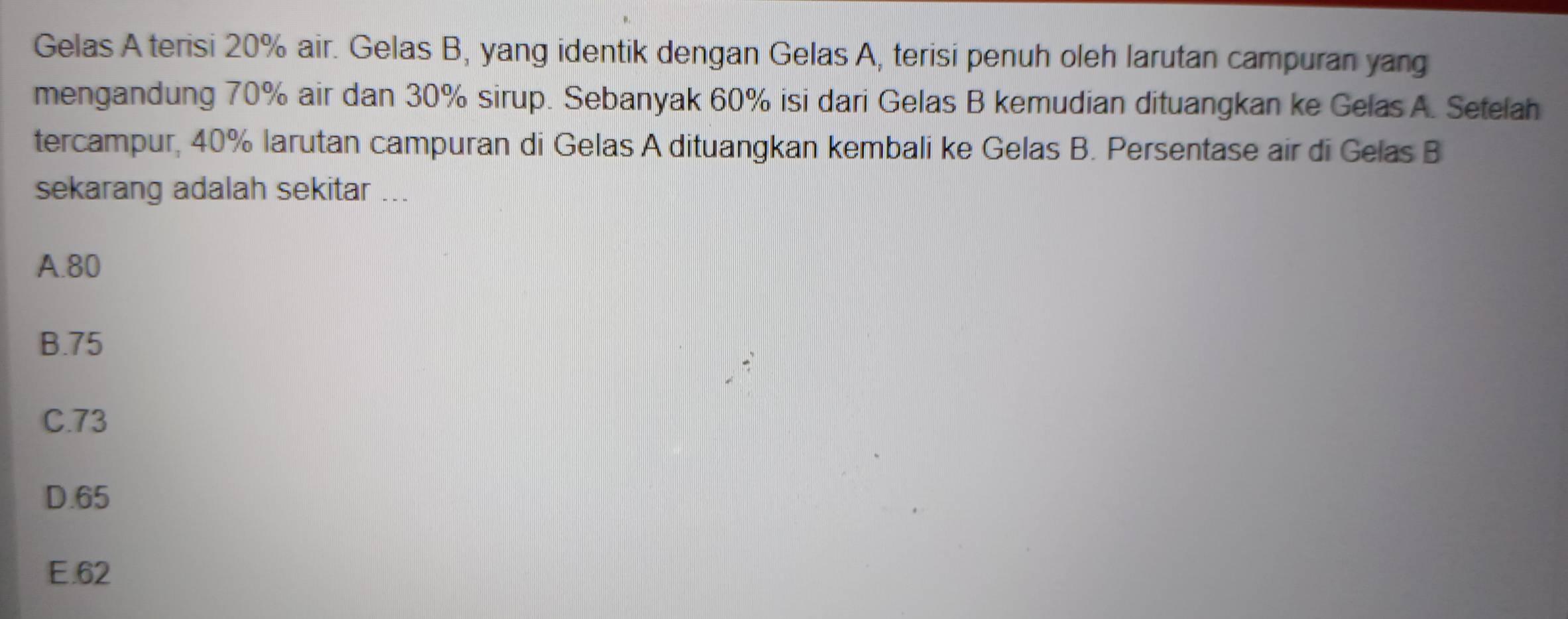 Gelas A terisi 20% air. Gelas B, yang identik dengan Gelas A, terisi penuh oleh larutan campuran yang
mengandung 70% air dan 30% sirup. Sebanyak 60% isi dari Gelas B kemudian dituangkan ke Gelas A. Setelah
tercampur, 40% larutan campuran di Gelas A dituangkan kembali ke Gelas B. Persentase air di Gelas B
sekarang adalah sekitar ...
A. 80
B. 75
C. 73
D. 65
E. 62