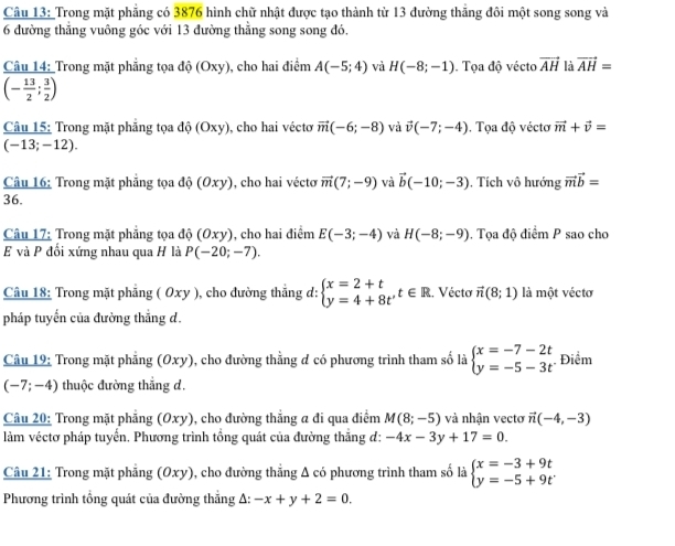 Trong mặt phẳng có 3876 hình chữ nhật được tạo thành từ 13 đường thắng đôi một song song và
6 đường thẳng vuông góc với 13 đường thẳng song song đó.
Câu 14: Trong mặt phẳng tọa độ (Oxy), cho hai điểm A(-5;4) và H(-8;-1). Tọa độ vécto vector AH là vector AH=
(- 13/2 ; 3/2 )
Câu 15: Trong mặt phăng tọa do(Oxy) , cho hai véctơ vector m(-6;-8) và vector v(-7;-4). Tọa độ véctơ vector m+vector v=
(-13;-12).
Câu 16: Trong mặt phẳng tọa độ ( Oxy , cho hai vécto vector m(7;-9) và vector b(-10;-3). Tích vô hướng vector mvector b=
36.
Câu 17: Trong mặt phẳng tọa độ (0xy) , cho hai điểm E(-3;-4) và H(-8;-9). Tọa độ điểm P sao cho
E và P đối xứng nhau qua H là P(-20;-7).
Câu 18: Trong mặt phẳng ( Oxy ), cho đường thẳng d: beginarrayl x=2+t y=4+8tendarray. ,t∈ R Vécto vector n(8;1) là một véctơ
pháp tuyến của đường thắng d.
Câu 19: Trong mặt phẳng (Oxy), cho đường thằng đ có phương trình tham số là beginarrayl x=-7-2t y=-5-3tendarray. Điểm
(-7;-4) thuộc đường thắng d,
Câu 20: Trong mặt phẳng (Oxy), cho đường thẳng a đi qua điểm M(8;-5) và nhận vectơ vector n(-4,-3)
làm véctơ pháp tuyến. Phương trình tổng quát của đường thẳng d: -4x-3y+17=0.
Câu 21: Trong mặt phẳng (Oxy), cho đường thẳng A có phương trình tham số là beginarrayl x=-3+9t y=-5+9tendarray.
Phương trình tổng quát của đường thẳng A: -x+y+2=0.