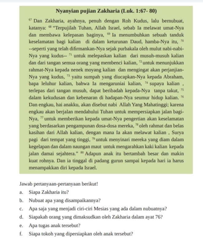 Nyanyian pujian Zakharia (Luk. 1:67-80)
67 Dan Zakharia, ayahnya, penuh dengan Roh Kudus, lalu bernubuat,
katanya: “ “Terpujilah Tuhan, Allah Israel, sebab Ia melawat umat-Nya
dan membawa kelepasan baginya,  Ia menumbuhkan sebuah tanduk
keselamatan bagi kalian di dalam keturunan Daud, hamba-Nya itu, 7º
--seperti yang telah difirmankan-Nya sejak purbakala oleh mulut nabi-nabi-
Nya yang kudus-- '' untuk melepaskan kalian dari musuh-musuh kalian
dan dari tangan semua orang yang membenci kalian, 72 untuk menunjukkan
rahmat-Nya kepada nenek moyang kalian dan mengingat akan perjanjian-
Nya yang kudus, ” yaitu sumpah yang diucapkan-Nya kepada Abraham,
bapa leluhur kalian, bahwa Ia mengaruniai kalian, 7 supaya kalian ,
terlepas dari tangan musuh, dapat beribadah kepada-Nya tanpa takut, 75
dalam kekudusan dan kebenaran di hadapan-Nya seumur hidup kalian, 7“
Dan engkau, hai anakku, akan disebut nabi Allah Yang Mahatinggi; karena
engkau akan berjalan mendahului Tuhan untuk mempersiapkan jalan bagi-
Nya, ” untuk memberikan kepada umat-Nya pengertian akan keselamatan
yang berdasarkan pengampunan dosa-dosa mereka,  oleh rahmat dan belas
kasihan dari Allah kalian, dengan mana Ia akan melawat kalian , Surya
pagi dari tempat yang tinggi, ” untuk menyinari mereka yang diam dalam
kegelapan dan dalam naungan maut untuk mengarahkan kaki kalian kepada
jalan damai sejahtera.” ® Adapun anak itu bertambah besar dan makin
kuat rohnya. Dan ia tinggal di padang gurun sampai kepada hari ia harus
menampakkan diri kepada Israel.
Jawab pertanyaan-pertanyaan berikut!
a. Siapa Zakharia itu?
b. Nubuat apa yang disampaikannya?
c. Apa saja yang menjadi ciri-ciri Mesias yang ada dalam nubuatnya?
d. Siapakah orang yang dimaksudkan oleh Zakharia dalam ayat 76?
e. Apa tugas anak tersebut?
f. Siapa tokoh yang dipersiapkan oleh anak tersebut?