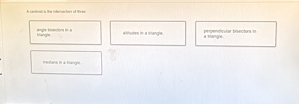 A centroid is the intersection of three
angle bisectors in a perpendicular bisectors in
triangle. altitudes in a triangle.
a triangle.
medians in a triangle.