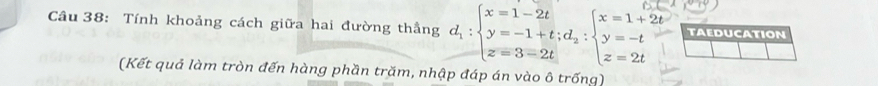 Tính khoảng cách giữa hai đường thẳng d_1:beginarrayl x=1-2t y=-1+t;d_2:beginarrayl x=1+2t y=-t z=2tendarray. TAEDUCATION 
overline  
(Kết quả làm tròn đến hàng phần trăm, nhập đáp án vào ô trống)