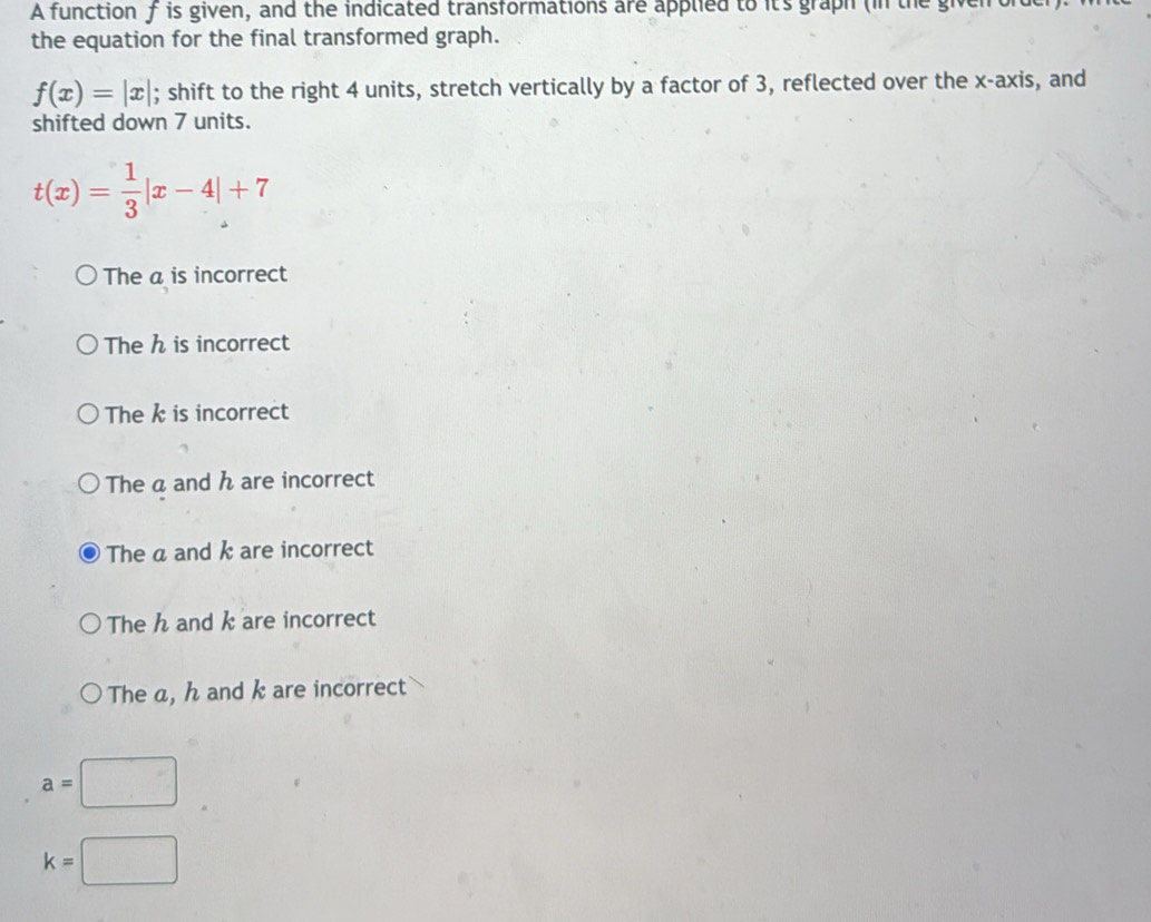 A function f is given, and the indicated transformations are applied to it's graph (in the given
the equation for the final transformed graph.
f(x)=|x|; shift to the right 4 units, stretch vertically by a factor of 3, reflected over the x-axis, and
shifted down 7 units.
t(x)= 1/3 |x-4|+7
The a is incorrect
The h is incorrect
The k is incorrect
The a and h are incorrect
The a and k are incorrect
The h and k are incorrect
The a, h and k are incorrect
a=□
k=□