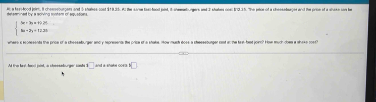 At a fast-food joint, 8 cheeseburgers and 3 shakes cost $19.25. At the same fast-food joint, 5 cheeseburgers and 2 shakes cost $12.25. The price of a cheeseburger and the price of a shake can be
determined by a solving system of equations.
beginarrayl 8x+3y=19.25 5x+2y=12.25endarray.
where x represents the price of a cheeseburger and y represents the price of a shake. How much does a cheeseburger cost at the fast-food joint? How much does a shake cost?
At the fast-food joint, a cheeseburger costs $□ and a shake costs $□