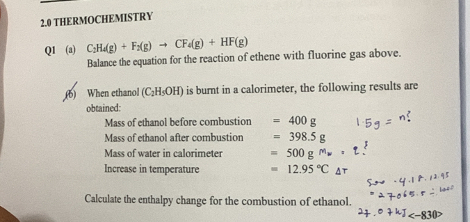 2.0 THERMOCHEMISTRY 
Q1 (a) C_2H_4(g)+F_2(g)to CF_4(g)+HF(g)
Balance the equation for the reaction of ethene with fluorine gas above. 
(b) When ethanol (C_2H_5OH) is burnt in a calorimeter, the following results are 
obtained: 
Mass of ethanol before combustion =400g
Mass of ethanol after combustion =398.5g
Mass of water in calorimeter =500g^Mw
Increase in temperature =12.95°C_△ 
Calculate the enthalpy change for the combustion of ethanol.