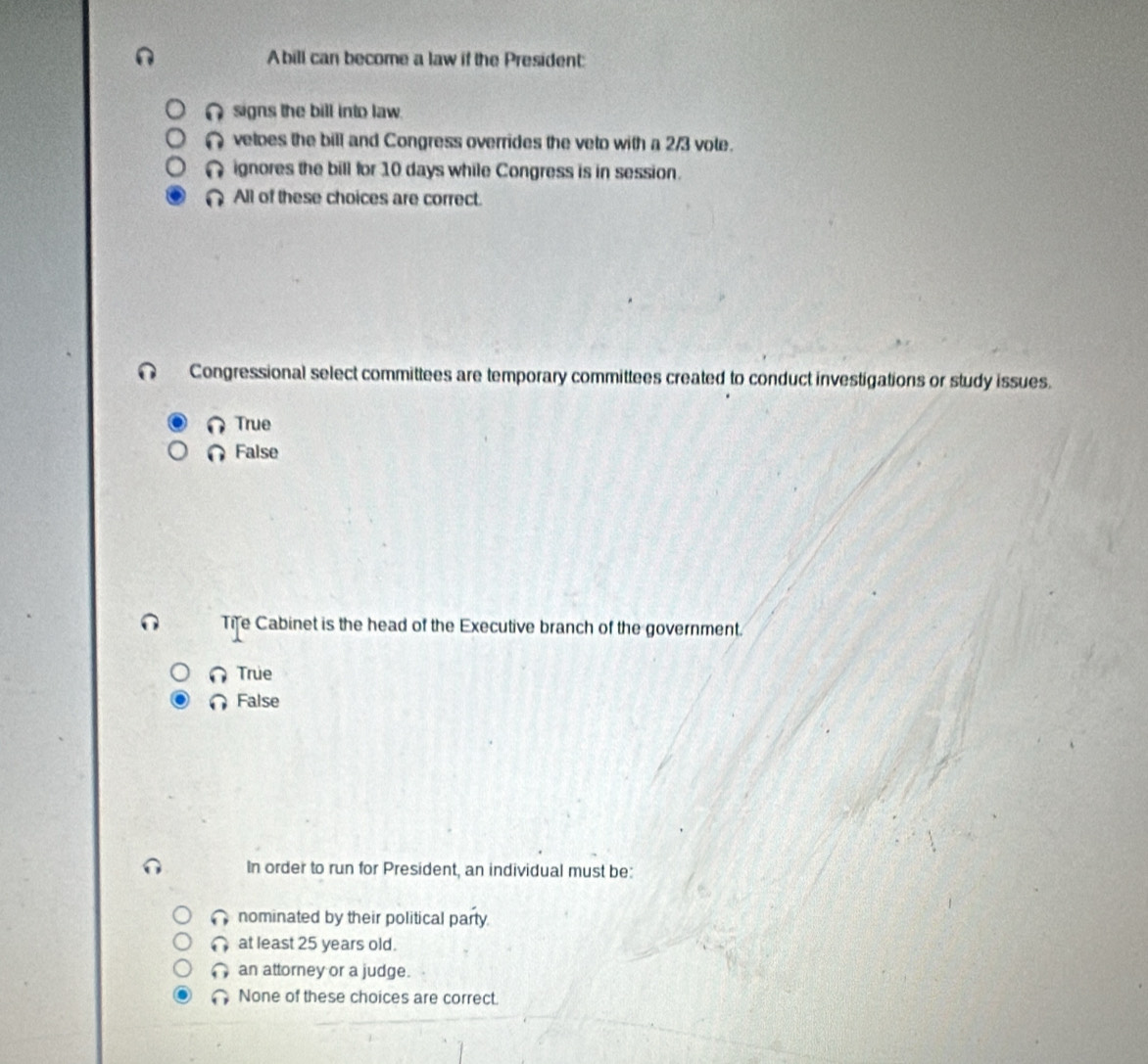 A bill can become a law if the President:
∩ signs the bill into law.
( vetoes the bill and Congress overrides the veto with a 2/3 vole.
n ignores the bill for 10 days while Congress is in session.
All of these choices are correct.
Congressional select committees are temporary committees created to conduct investigations or study issues.
True
False
Tife Cabinet is the head of the Executive branch of the government.
True
False
In order to run for President, an individual must be:
nominated by their political party
at least 25 years old.
an attorney or a judge.
None of these choices are correct.