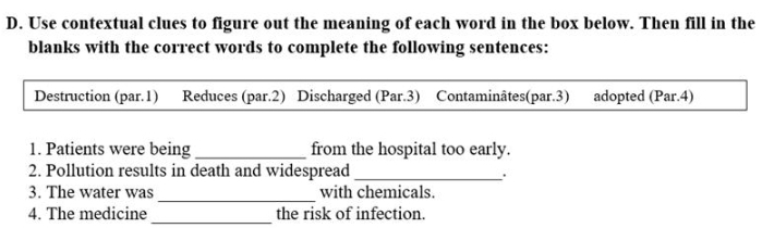 Use contextual clues to figure out the meaning of each word in the box below. Then fill in the 
blanks with the correct words to complete the following sentences: 
Destruction (par.1) Reduces (par.2) Discharged (Par.3) Contaminâtes(par.3) adopted (Par.4) 
1. Patients were being_ from the hospital too early. 
2. Pollution results in death and widespread_ 
. 
_ 
3. The water was with chemicals. 
4. The medicine _the risk of infection.