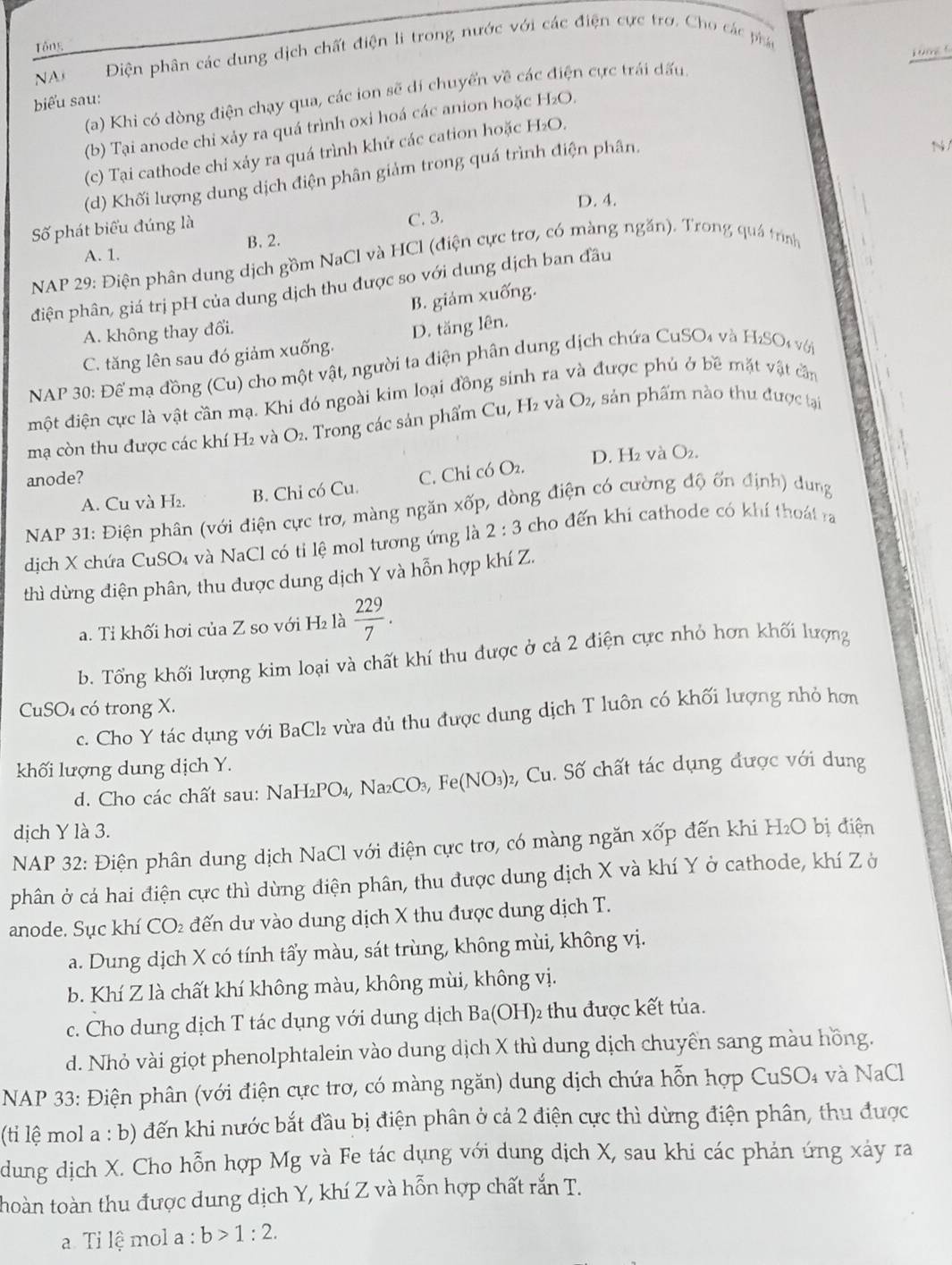 Tổng
NA Điện phân các dung dịch chất điện li trong nước với các điện cực trơ. Cho các phá
kung s
(a) Khi có dòng điện chạy qua, các ion sẽ dí chuyển về cá n cực trái dấu.
biểu sau: H_2O
(b) Tại anode chi xảy ra quá trình oxi hoá các anion hoặc
(c) Tại cathode chỉ xảy ra quá trình khử các cation hoặc H_2O.
(d) Khối lượng dung dịch điện phân giảm trong quá trình điện phân,
N/
D. 4.
Số phát biểu đúng là
C. 3.
A. 1. B. 2.
NAP 29: Điện phân dung dịch gồm NaCl và HCl (điện cực trợ, có màng ngăn). Trong quá trình
điện phân, giá trị pH của dung dịch thu được so với dung dịch ban đầu
B. giám xuống.
A. không thay đổi.
C. tăng lên sau đó giảm xuống. D. tăng lên.
NAP 30: Để mạ đồng (Cu) cho một vật, người ta điện phân dung dịch chứa CuSO₄ và . H_2SO s V ớ
một điện cực là vật cần mạ. Khi đó ngoài kim loại đồng sinh ra và được phủ ở bề mặt vật cần
mạ còn thu được các khí H₂ và O₂. Trong các sản phẩm Cu, H₂ và O_2, sản phẩm nào thu được tại
anode? D. H₂ và O₂.
A. Cu và H₂. B. Chỉ có Cu. C. Chỉ có O_2.
NAP 31: Điện phân (với điện cực trơ, màng ngăn xốp, dòng điện có cường độ ốn định) dung
dịch X chứa CuSO₄ và NaCl có tỉ lệ mol tương ứng là 2:3 cho đến khi cathode có khí thoát ra
thì dừng điện phân, thu được dung dịch Y và hỗn hợp khí Z.
a. Tỉ khối hơi của Z so với H₂ là  229/7 .
b. Tổng khối lượng kim loại và chất khí thu được ở cả 2 điện cực nhỏ hơn khối lượng
CuSO₄ có trong X.
c. Cho Y tác dụng với BaCl vừa dủ thu được dung dịch T luôn có khối lượng nhỏ hơn
khối lượng dung dịch Y.
d. Cho các chất sau: NaH₂PO₄, N: Na_2CO_3,Fe(NO_3) 2, Cu. Số chất tác dụng được với dung
dịch Y là 3.
NAP 32: Điện phân dung dịch NaCl với điện cực trơ, có màng ngăn xốp đến khi H₂O bị điện
phân ở cá hai điện cực thì dừng điện phân, thu được dung địch X và khí Y ở cathode, khí Z ở
anode. Sục khí CO₂ đến dư vào dung dịch X thu được dung dịch T.
a. Dung dịch X có tính tẩy màu, sát trùng, không mùi, không vị.
b. Khí Z là chất khí không màu, không mùi, không vị.
c. Cho dung dịch T tác dụng với dung dịch Ba(OH) )2 thu được kết tủa.
d. Nhỏ vài giọt phenolphtalein vào dung dịch X thì dung dịch chuyên sang màu hồng.
NAP 33: Điện phân (với điện cực trơ, có màng ngăn) dung dịch chứa hỗn hợp C _11SO_4 và NaCl
(ti lệ mol a : b) đến khi nước bắt đầu bị điện phân ở cả 2 điện cực thì dừng điện phân, thu được
dung dịch X. Cho hỗn hợp Mg và Fe tác dụng với dung dịch X, sau khi các phản ứng xảy ra
thoàn toàn thu được dung dịch Y, khí Z và hỗn hợp chất rắn T.
. Ti lệ mol a : b>1:2.