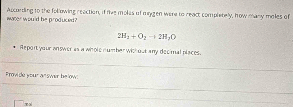 According to the following reaction, if five moles of oxygen were to react completely, how many moles of 
water would be produced?
2H_2+O_2to 2H_2O
Report your answer as a whole number without any decimal places. 
Provide your answer below:
mol