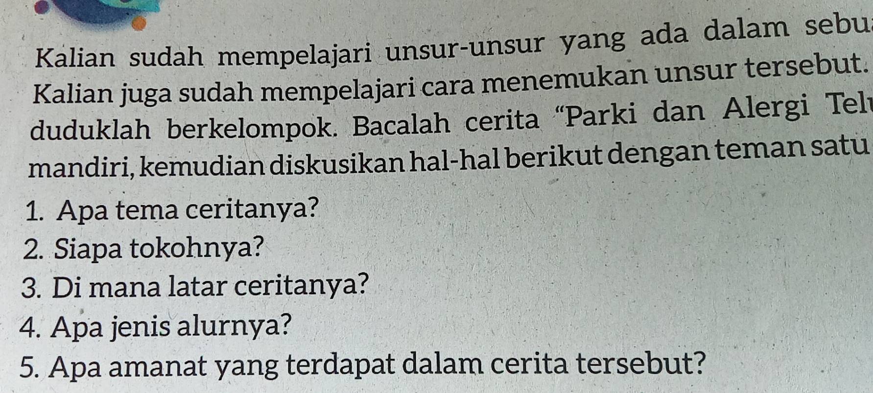 Kalian sudah mempelajari unsur-unsur yang ada dalam sebu 
Kalian juga sudah mempelajari cara menemukan unsur tersebut. 
duduklah berkelompok. Bacalah cerita “Parki dan Alergi Telt 
mandiri, kemudian diskusikan hal-hal berikut dengan teman satu 
1. Apa tema ceritanya? 
2. Siapa tokohnya? 
3. Di mana latar ceritanya? 
4. Apa jenis alurnya? 
5. Apa amanat yang terdapat dalam cerita tersebut?