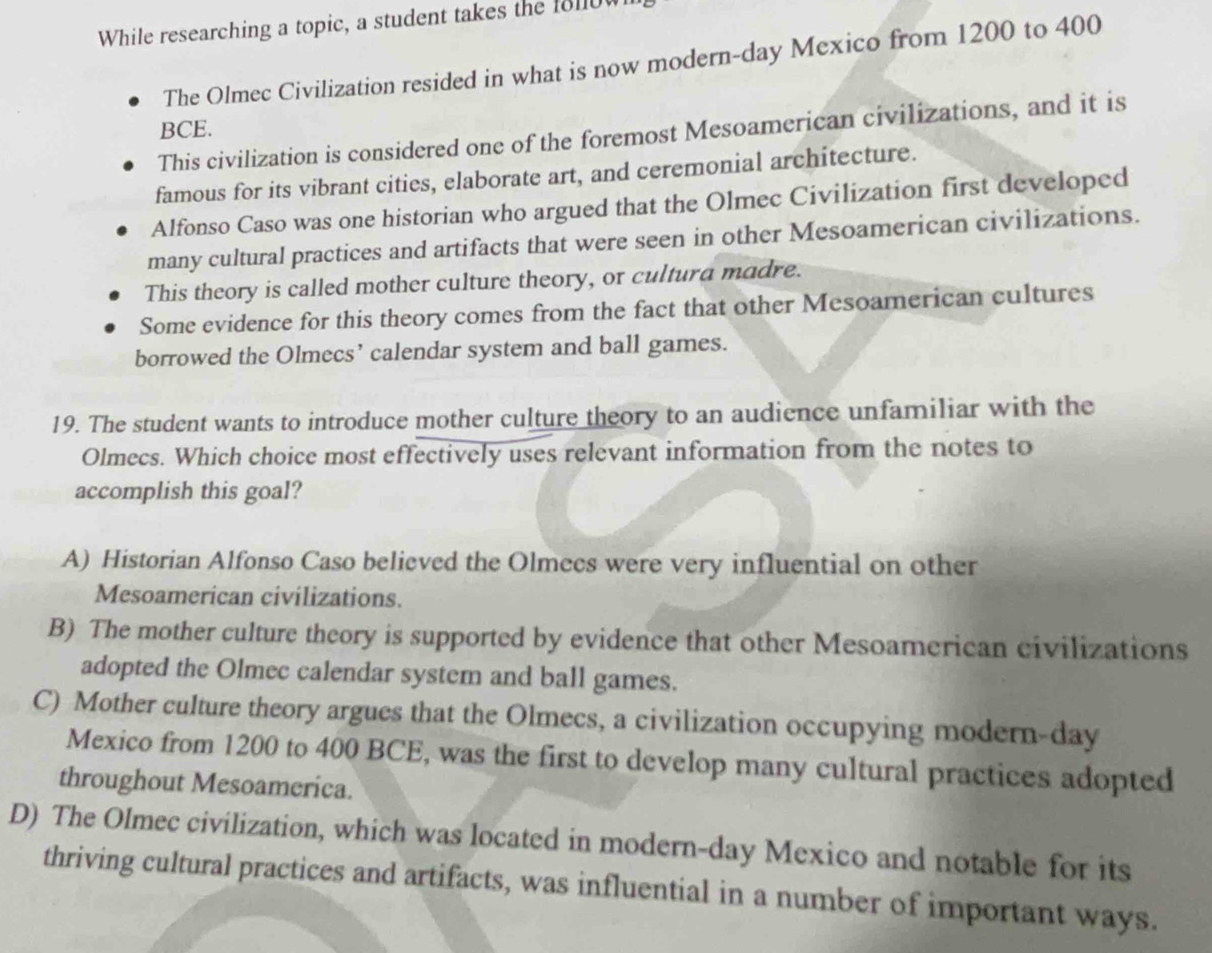 While researching a topic, a student takes the 1810
The Olmec Civilization resided in what is now modern-day Mexico from 1200 to 400
BCE.
This civilization is considered one of the foremost Mesoamerican civilizations, and it is
famous for its vibrant cities, elaborate art, and ceremonial architecture.
Alfonso Caso was one historian who argued that the Olmec Civilization first developed
many cultural practices and artifacts that were seen in other Mesoamerican civilizations.
This theory is called mother culture theory, or cultura madre.
Some evidence for this theory comes from the fact that other Mesoamerican cultures
borrowed the Olmecs’ calendar system and ball games.
19. The student wants to introduce mother culture theory to an audience unfamiliar with the
Olmecs. Which choice most effectively uses relevant information from the notes to
accomplish this goal?
A) Historian Alfonso Caso believed the Olmees were very influential on other
Mesoamerican civilizations.
B) The mother culture theory is supported by evidence that other Mesoamerican civilizations
adopted the Olmec calendar system and ball games.
C) Mother culture theory argues that the Olmecs, a civilization occupying modern-day
Mexico from 1200 to 400 BCE, was the first to develop many cultural practices adopted
throughout Mesoamerica.
D) The Olmec civilization, which was located in modern-day Mexico and notable for its
thriving cultural practices and artifacts, was influential in a number of important ways.