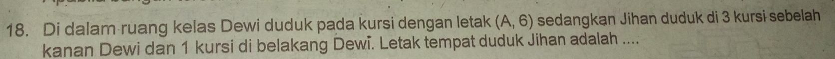 Di dalam ruang kelas Dewi duduk pada kursi dengan letak (A,6) sedangkan Jihan duduk di 3 kursi sebelah 
kanan Dewi dan 1 kursi di belakang Dewi. Letak tempat duduk Jihan adalah ....