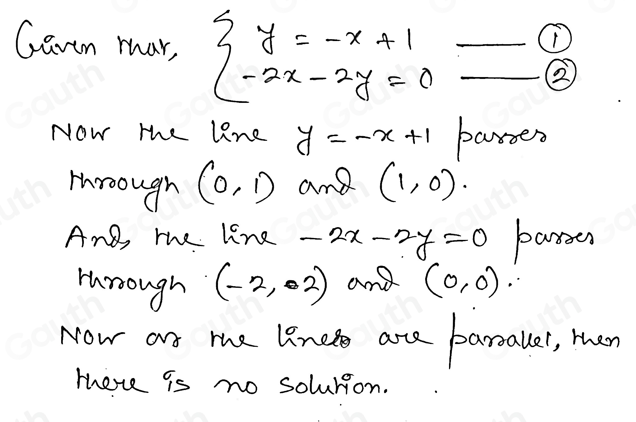 Gavon mar, beginarrayl y=-x+1 -2x-2y=0endarray. __ 
① 
② 
Now the line y=-x+1 paroen 
Hroough
(0,1) and (1,0)
And, me line -2x-2y=0 parsen 
Hrough
(-2,02) and (0,0)
Now arn the lined are barsalle, then 
tee is no solurion.