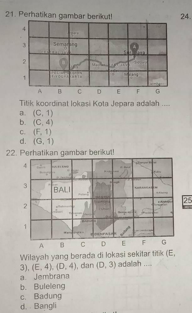 Perhatikan gambar berikut! 24.
4
1
para
3 Semarang
A
Sura bava
2
B Madiua AST JAV Sidoarj
J va
PECIALF EGION
1 F YOGYA KARTA 。 Malang
Jember
A B C D E F G
Titik koordinat lokasi Kota Jepara adalah ....
a. (C,1)
b. (C,4)
C. (F,1)
d. (G,1)
22. Perhatikan gambar berikut!
25
HOT
Wilayah yang berada di lokasi sekitar titik (E,
3), (E,4), (D,4) , dan (D,3) adalah ....
a. Jembrana
b. Buleleng
c. Badung
d. Bangli