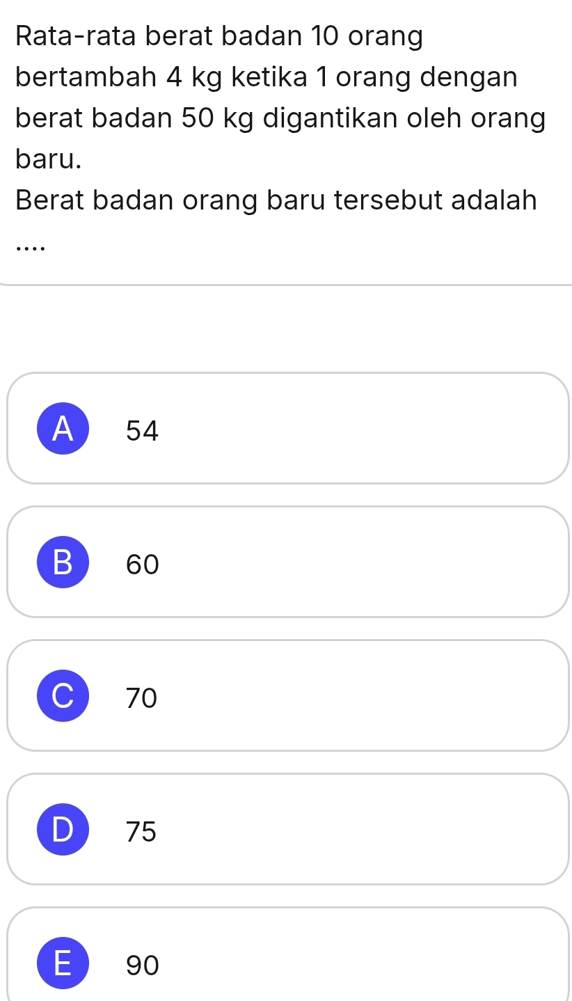 Rata-rata berat badan 10 orang
bertambah 4 kg ketika 1 orang dengan
berat badan 50 kg digantikan oleh orang
baru.
Berat badan orang baru tersebut adalah
…
A 54
B 60
C  70
D  75
E  90