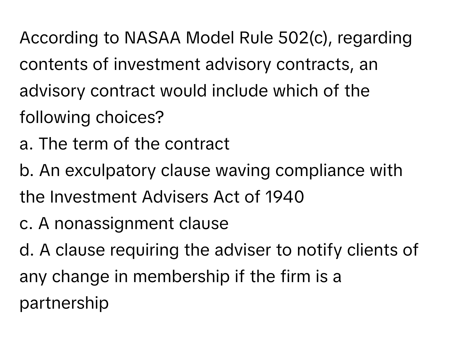 According to NASAA Model Rule 502(c), regarding contents of investment advisory contracts, an advisory contract would include which of the following choices?

a. The term of the contract
b. An exculpatory clause waving compliance with the Investment Advisers Act of 1940
c. A nonassignment clause
d. A clause requiring the adviser to notify clients of any change in membership if the firm is a partnership