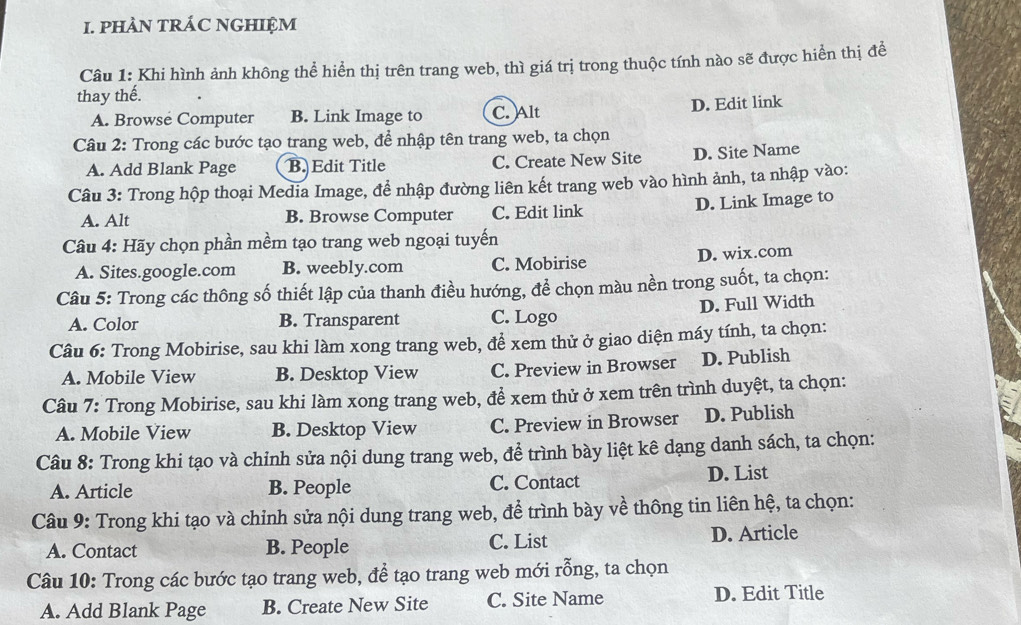 PHAN TRÁC NGHIỆM
Câu 1: Khi hình ảnh không thể hiển thị trên trang web, thì giá trị trong thuộc tính nào sẽ được hiển thị để
thay thế.
A. Browse Computer B. Link Image to C. Alt
D. Edit link
Câu 2: Trong các bước tạo trang web, để nhập tên trang web, ta chọn
A. Add Blank Page B. Edit Title C. Create New Site D. Site Name
Câu 3: Trong hộp thoại Media Image, để nhập đường liên kết trang web vào hình ảnh, ta nhập vào:
A. Alt B. Browse Computer C. Edit link D. Link Image to
Câu 4: Hãy chọn phần mềm tạo trang web ngoại tuyến
A. Sites.google.com B. weebly.com C. Mobirise D. wix.com
Câu 5: Trong các thông số thiết lập của thanh điều hướng, để chọn màu nền trong suốt, ta chọn:
A. Color B. Transparent C. Logo D. Full Width
Câu 6: Trong Mobirise, sau khi làm xong trang web, để xem thử ở giao diện máy tính, ta chọn:
A. Mobile View B. Desktop View C. Preview in Browser D. Publish
Câu 7: Trong Mobirise, sau khi làm xong trang web, để xem thử ở xem trên trình duyệt, ta chọn:
A. Mobile View B. Desktop View C. Preview in Browser D. Publish
Câu 8: Trong khi tạo và chỉnh sửa nội dung trang web, để trình bày liệt kê dạng danh sách, ta chọn:
A. Article B. People C. Contact D. List
Câu 9: Trong khi tạo và chỉnh sửa nội dung trang web, để trình bày về thông tin liên hệ, ta chọn:
A. Contact B. People C. List D. Article
Câu 10: Trong các bước tạo trang web, để tạo trang web mới rỗng, ta chọn
A. Add Blank Page B. Create New Site C. Site Name D. Edit Title