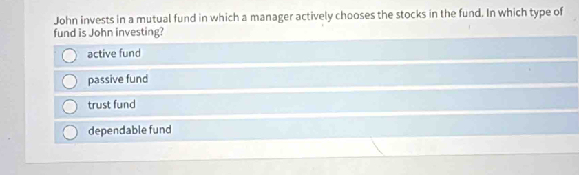 John invests in a mutual fund in which a manager actively chooses the stocks in the fund. In which type of
fund is John investing?
active fund
passive fund
trust fund
dependable fund