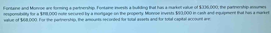 Fontaine and Monroe are forming a partnership. Fontaine invests a building that has a market value of $336,000; the partnership assumes 
responsibility for a $118,000 note secured by a mortgage on the property. Monroe invests $93,000 in cash and equipment that has a market 
value of $68,000. For the partnership, the amounts recorded for total assets and for total capital account are: