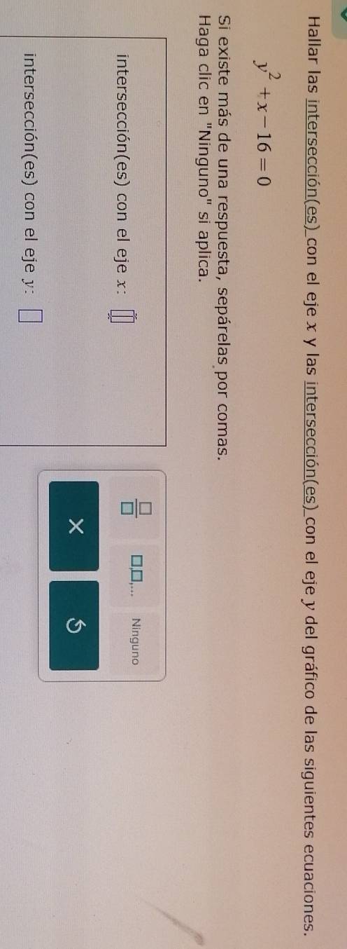 Hallar las intersección(es)_con el eje x y las intersección(es) con el eje y del gráfico de las siguientes ecuaciones.
y^2+x-16=0
Si existe más de una respuesta, sepárelas por comas. 
Haga clic en "Ninguno" si aplica. 
intersección(es) con el eje x :
 □ /□   Ninguno 
intersección(es) con el eje y :