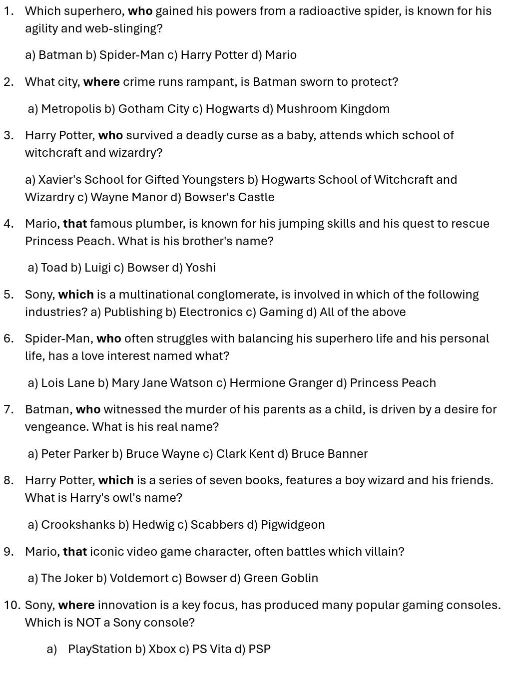 Which superhero, who gained his powers from a radioactive spider, is known for his
agility and web-slinging?
a) Batman b) Spider-Man c) Harry Potter d) Mario
2. What city, where crime runs rampant, is Batman sworn to protect?
a) Metropolis b) Gotham City c) Hogwarts d) Mushroom Kingdom
3. Harry Potter, who survived a deadly curse as a baby, attends which school of
witchcraft and wizardry?
a) Xavier's School for Gifted Youngsters b) Hogwarts School of Witchcraft and
Wizardry c) Wayne Manor d) Bowser's Castle
4. Mario, that famous plumber, is known for his jumping skills and his quest to rescue
Princess Peach. What is his brother's name?
a) Toad b) Luigi c) Bowser d) Yoshi
5. Sony, which is a multinational conglomerate, is involved in which of the following
industries? a) Publishing b) Electronics c) Gaming d) All of the above
6. Spider-Man, who often struggles with balancing his superhero life and his personal
life, has a love interest named what?
a) Lois Lane b) Mary Jane Watson c) Hermione Granger d) Princess Peach
7. Batman, who witnessed the murder of his parents as a child, is driven by a desire for
vengeance. What is his real name?
a) Peter Parker b) Bruce Wayne c) Clark Kent d) Bruce Banner
8. Harry Potter, which is a series of seven books, features a boy wizard and his friends.
What is Harry's owl's name?
a) Crookshanks b) Hedwig c) Scabbers d) Pigwidgeon
9. Mario, that iconic video game character, often battles which villain?
a) The Joker b) Voldemort c) Bowser d) Green Goblin
10. Sony, where innovation is a key focus, has produced many popular gaming consoles.
Which is NOT a Sony console?
a) PlayStation b) Xbox c) PS Vita d) PSP