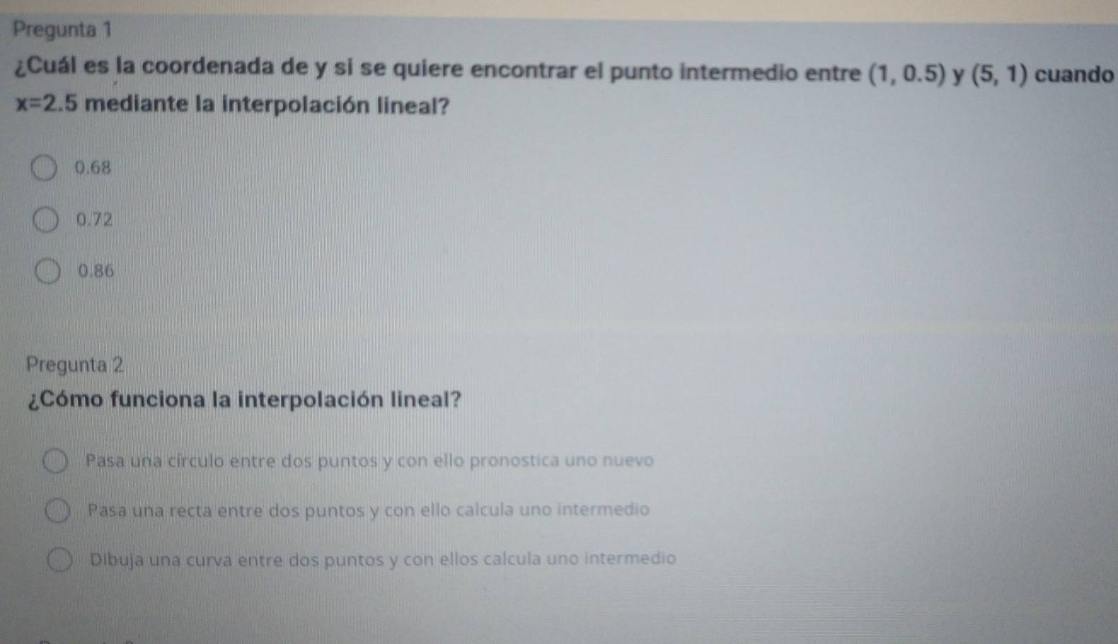 Pregunta 1
¿Cuál es la coordenada de y si se quiere encontrar el punto intermedio entre (1,0.5) y (5,1) cuando
x=2.5 mediante la interpolación lineal?
0.68
0.72
0.86
Pregunta 2
¿Cómo funciona la interpolación lineal?
Pasa una círculo entre dos puntos y con ello pronostica uno nuevo
Pasa una recta entre dos puntos y con ello calcula uno intermedio
Dibuja una curva entre dos puntos y con ellos calcula uno intermedio