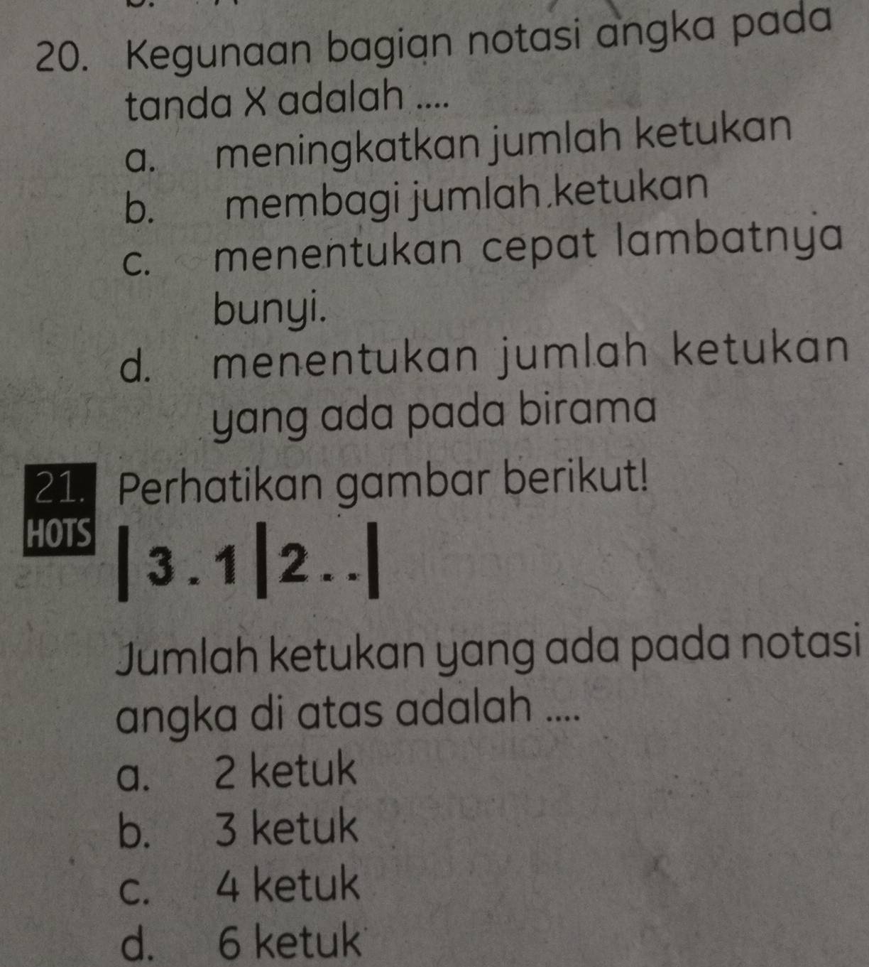 Kegunaan bagian notasi angka pada
tanda X adalah ....
a. meningkatkan jumlah ketukan
b. membagi jumlah.ketukan
c. menentukan cepat lambatnya
bunyi.
d. menentukan jumlah ketukan
yang ada pada birama 
21. Perhatikan gambar berikut!
HOTS |3.1|2..
Jumlah ketukan yang ada pada notasi
angka di atas adalah ....
a. 2 ketuk
b. 3 ketuk
c. 4 ketuk
d. 6 ketuk