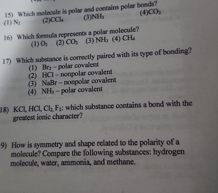 Which molecule is polar and contains polar bonds?
(1) N_2 (2) CCl_4 (3) NH_3 (4) CO_2
16) Which formula represents a polar molecule?
(1) O_2 (2) CO_2 (3) NH_3 (4) CH_4
17) Which substance is correctly paired with its type of bonding?
(1) Br_2 - polar covalent
(2) HCl - nonpolar covalent
(3) NaBr - nonpolar covalent
(4) NH_3 - polar covalent
18) KCl, HCl, Cl_2,F_2 : which substance contains a bond with the
greatest ionic character?
9) How is symmetry and shape related to the polarity of a
molecule? Compare the following substances: hydrogen
molecule, water, ammonia, and methane.