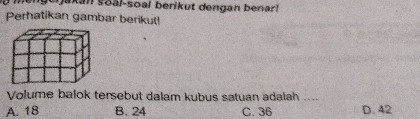 a mengeijakan soal-soal berikut dengan benar!
Perhatikan gambar berikut!
Volume balok tersebut dalam kubus satuan adalah ....
A. 18 B. 24 C. 36 D. 42