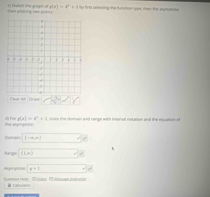 Sketch the graph of g(x)=4^x+1 by first selecting the function type, then the asymptote. 
then plotting two points: 
Clear All Draw: 
d) For g(x)=4^x+1 , state the domain and range with interval notation and the equation of 
the asymptote: 
Domain: (-∈fty ,∈fty ) sigma^4
Range: (1,∈fty ) surd sigma°
Asymptote: y=1 sigma°
Question Help: Œ Video Message instructor 
Calculator