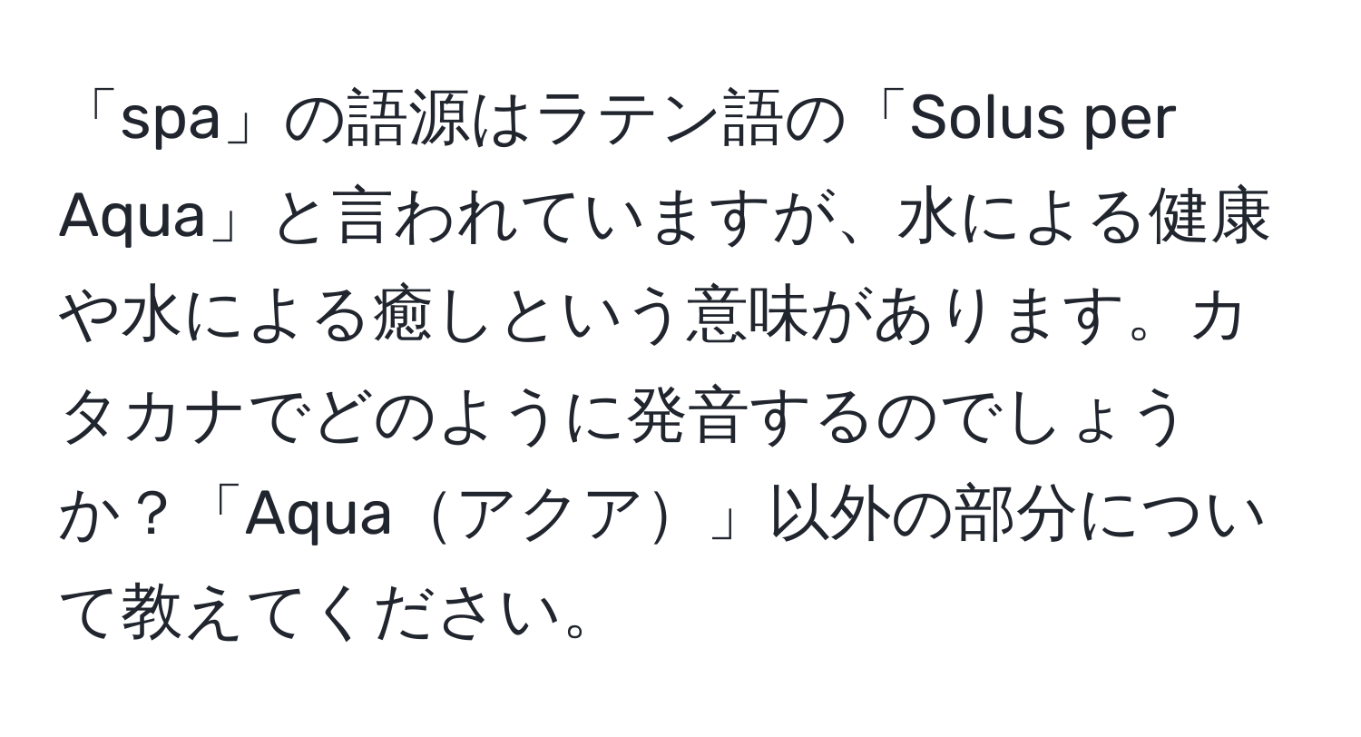 「spa」の語源はラテン語の「Solus per Aqua」と言われていますが、水による健康や水による癒しという意味があります。カタカナでどのように発音するのでしょうか？「Aquaアクア」以外の部分について教えてください。