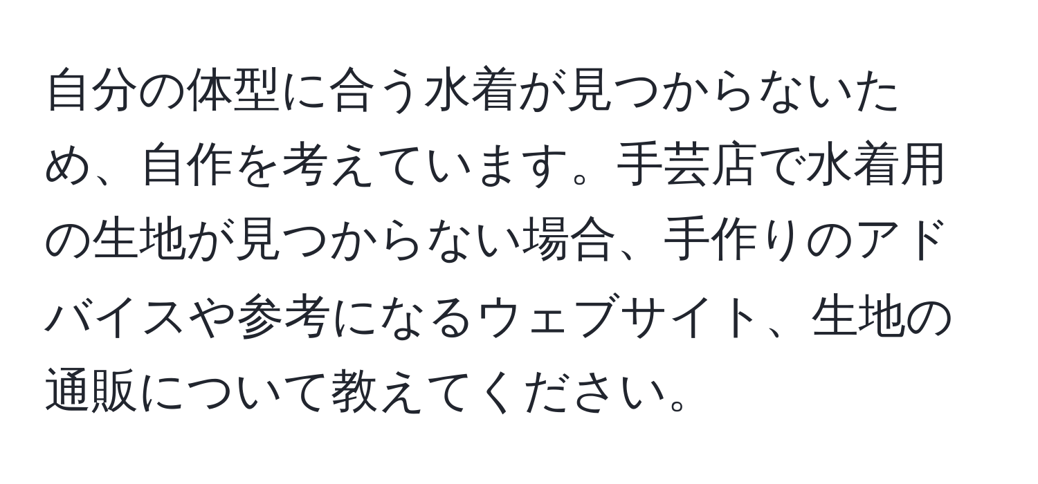 自分の体型に合う水着が見つからないため、自作を考えています。手芸店で水着用の生地が見つからない場合、手作りのアドバイスや参考になるウェブサイト、生地の通販について教えてください。