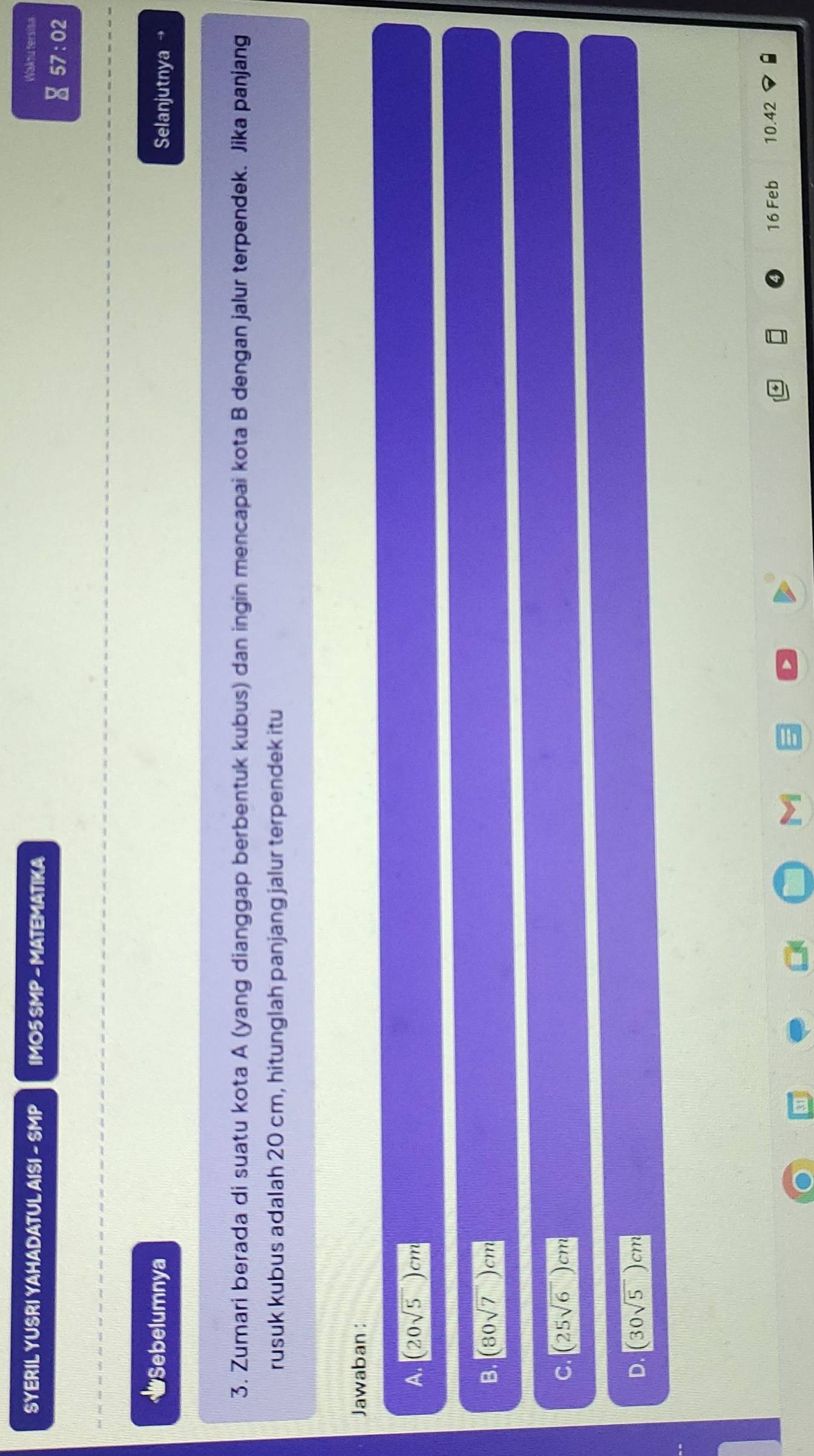 SYERIL YUSRI YAHADATUL AISI - SMP IMO5 SMP - MATEMATIKA Wakou tersisa
a 57:02
#Sebelumnya
Selanjutnya →
3. Zumari berada di suatu kota A (yang dianggap berbentuk kubus) dan ingin mencapai kota B dengan jalur terpendek. Jika panjang
rusuk kubus adalah 20 cm, hitunglah panjang jalur terpendek itu
Jawaban :
A. (20sqrt(5))cm
B. (80sqrt(7))cm
C. (25sqrt(6))cm
D. (30sqrt(5))cm
16 Feb 10.42