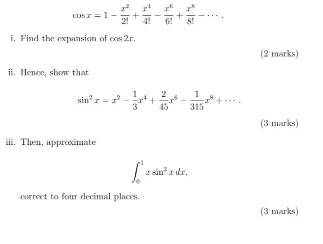 cos x=1- x^2/2! + x^4/4! - x^6/6! + x^8/8! -·s. 
i. Find the expansion of cos 2x. 
(2 marks) 
ii. Hence, show that
sin^2x=x^2- 1/3 x^4+ 2/45 x^6- 1/315 x^8+·s. 
(3 marks) 
iii. Then, approximate
∈t _0^(1xsin ^2)xdx, 
correct to four decimal places. 
(3 marks)