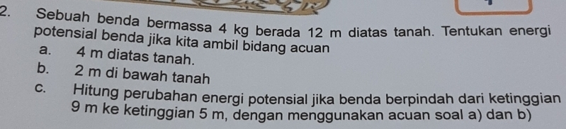 Sebuah benda bermassa 4 kg berada 12 m diatas tanah. Tentukan energi 
potensial benda jika kita ambil bidang acuan 
a. 4 m diatas tanah. 
b. 2 m di bawah tanah 
c. Hitung perubahan energi potensial jika benda berpindah dari ketinggian
9 m ke ketinggian 5 m, dengan menggunakan acuan soal a) dan b)