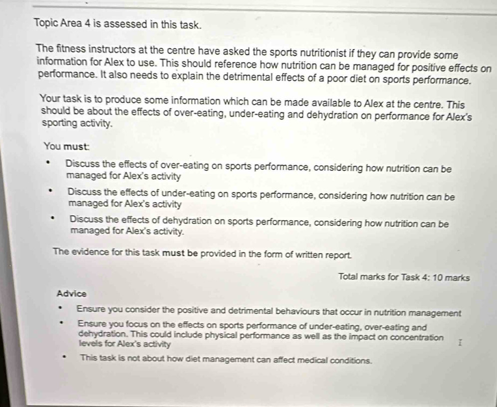 Topic Area 4 is assessed in this task.
The fitness instructors at the centre have asked the sports nutritionist if they can provide some
information for Alex to use. This should reference how nutrition can be managed for positive effects on
performance. It also needs to explain the detrimental effects of a poor diet on sports performance.
Your task is to produce some information which can be made available to Alex at the centre. This
should be about the effects of over-eating, under-eating and dehydration on performance for Alex's
sporting activity.
You must:
Discuss the effects of over-eating on sports performance, considering how nutrition can be
managed for Alex's activity
Discuss the effects of under-eating on sports performance, considering how nutrition can be
managed for Alex's activity
Discuss the effects of dehydration on sports performance, considering how nutrition can be
managed for Alex's activity.
The evidence for this task must be provided in the form of written report.
Total marks for Task 4:10 marks
Advice
Ensure you consider the positive and detrimental behaviours that occur in nutrition management
Ensure you focus on the effects on sports performance of under-eating, over-eating and
dehydration. This could include physical performance as well as the impact on concentration
levels for Alex's activity
This task is not about how diet management can affect medical conditions.