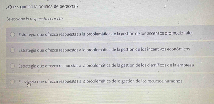 ¿Qué significa la política de personal?
Seleccione la respuesta correcta:
Estrategia que ofrezca respuestas a la problemática de la gestión de los ascensos promocionales
Estrategia que ofrezca respuestas a la problemática de la gestión de los incentivos económicos
Estrategia que ofrezça respuestas a la problemática de la gestión de los científicos de la empresa
Estrategia que ofrezca respuestas a la problemática de la gestión de los recursos humanos .