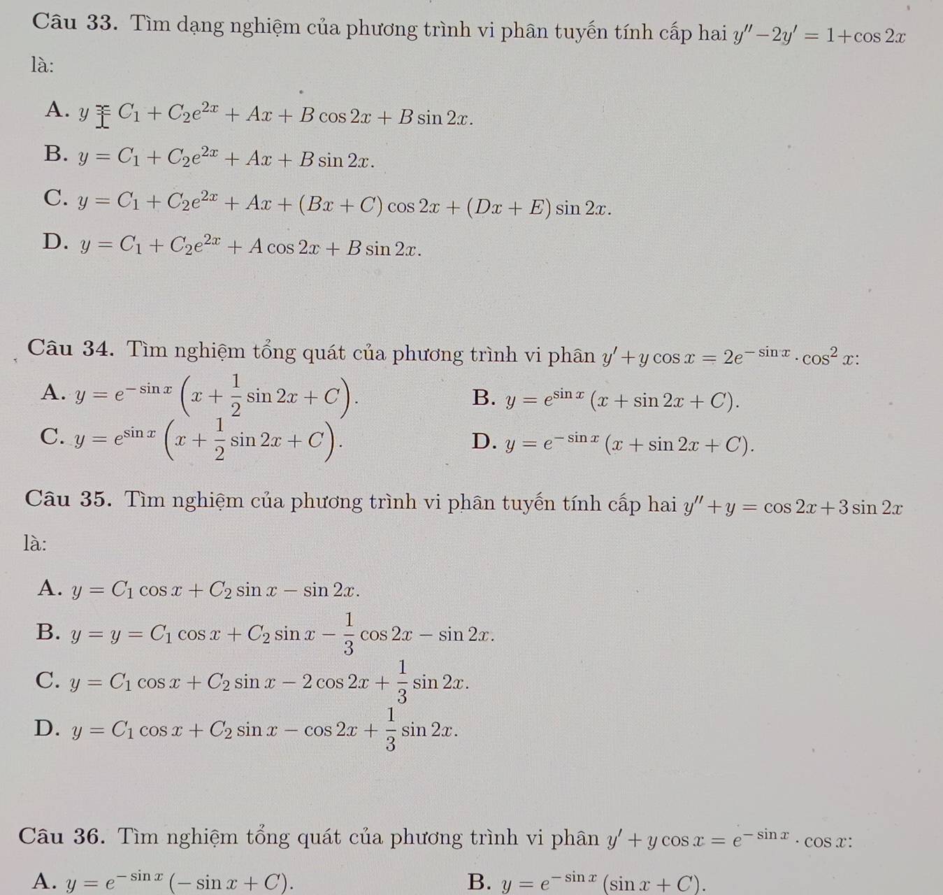 Tìm dạng nghiệm của phương trình vi phân tuyến tính cấp hai y''-2y'=1+cos 2x
là:
A. y□ _1+C_2e^(2x)+Ax+Bcos 2x+Bsin 2x.
B. y=C_1+C_2e^(2x)+Ax+Bsin 2x.
C. y=C_1+C_2e^(2x)+Ax+(Bx+C)cos 2x+(Dx+E)sin 2x.
D. y=C_1+C_2e^(2x)+Acos 2x+Bsin 2x.
Câu 34. Tìm nghiệm tổng quát của phương trình vi phân y'+ycos x=2e^(-sin x)· cos^2x:
A. y=e^(-sin x)(x+ 1/2 sin 2x+C). B. y=e^(sin x)(x+sin 2x+C).
C. y=e^(sin x)(x+ 1/2 sin 2x+C).
D. y=e^(-sin x)(x+sin 2x+C).
Câu 35. Tìm nghiệm của phương trình vi phân tuyến tính cấp hai y''+y=cos 2x+3sin 2x
là:
A. y=C_1cos x+C_2sin x-sin 2x.
B. y=y=C_1cos x+C_2sin x- 1/3 cos 2x-sin 2x.
C. y=C_1cos x+C_2sin x-2cos 2x+ 1/3 sin 2x.
D. y=C_1cos x+C_2sin x-cos 2x+ 1/3 sin 2x.
Câu 36. Tìm nghiệm tổng quát của phương trình vi phân y'+ycos x=e^(-sin x)· cos x:
A. y=e^(-sin x)(-sin x+C). B. y=e^(-sin x)(sin x+C).