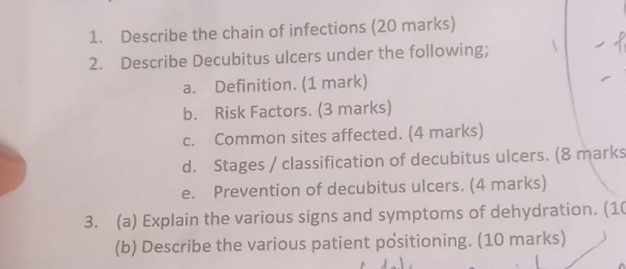 Describe the chain of infections (20 marks) 
2. Describe Decubitus ulcers under the following;  
a. Definition. (1 mark) 
b. Risk Factors. (3 marks) 
c. Common sites affected. (4 marks) 
d. Stages / classification of decubitus ulcers. (8 marks 
e. Prevention of decubitus ulcers. (4 marks) 
3. (a) Explain the various signs and symptoms of dehydration. (10 
(b) Describe the various patient positioning. (10 marks)