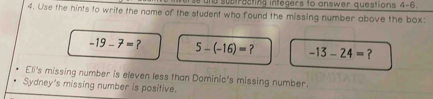 und subtracting integers to answer questions 4-6.
4. Use the hints to write the name of the student who found the missing number above the box:
-19-7=
5-(-16)= ?
-13-24= ?
Eli's missing number is eleven less than Dominic's missing number.
Sydney's missing number is positive.