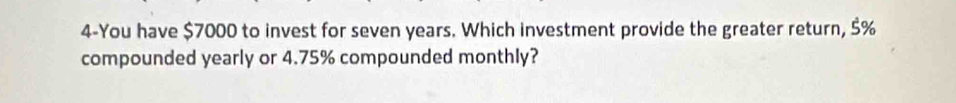 4-You have $7000 to invest for seven years. Which investment provide the greater return, 5%
compounded yearly or 4.75% compounded monthly?