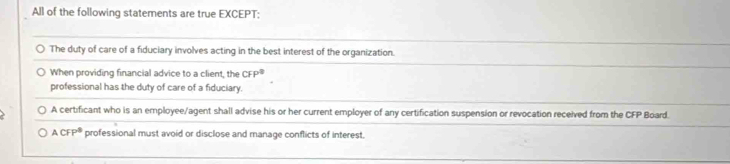 All of the following statements are true EXCEPT;
The duty of care of a fiduciary involves acting in the best interest of the organization.
When providing financial advice to a client, the CFP^8
professional has the duty of care of a fiduciary.
A certificant who is an employee/agent shall advise his or her current employer of any certification suspension or revocation received from the CFP Board.
ACFP^8 professional must avoid or disclose and manage conflicts of interest.